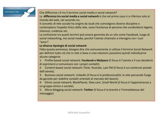 Che differenza c’è tra il termine social media e social network?
La differenza tra social media e social network è che nel primo caso ci si riferisce solo al
mondo del web, nel secondo no.
Il concetto di rete sociale ha origine da studi che coinvolgono diverse discipline e
contemplano l’aspetto fisico della rete, ossia l’esistenza di persone che condividono legami,
interessi, credenze etc.
La confusione tra questi termini può essere generata da un sito come Facebook, luogo di
social networking, ma social media, perché l’utente chiamato a interagire con i suoi
“amici”.
Le diverse tipologie di social network
Fatta questa premessa, bisogna dire che comunemente si utilizza il termine Social Network
per definire tutto ciò che in rete si basa o crea relazioni; possiamo quindi individuarne
alcune categorie:
1- Profile-based social network: Facebook e MySpace (il focus è l’utente e il suo desiderio
di esprimersi e comunicare con i propri contatti).
2- Content-based social network: Flickr, Youtube, Last FM (il focus è sui contenuti postati
dall’utente).
3- Business social network: LinkedIn (il focus è la professionalità: la rete personale funge
da garante per stabilire contatti orientati al mercato del lavoro).
4- Ethnic social network: BlackPlanet, Glee.com, Small World (il focus è l’appartenenza a
un gruppo etnico o sociale).
5- Micro-blogging social network: Twitter (il focus è la brevità e l’immediatezza del
messaggio)

MSN Alba Scarpellini

 