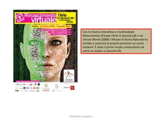 Con la mostra interattiva e multimediale
Rinascimento Virtuale L’Arte in Second Life e nei
Virtual Words (2008) il Museo di Storia Naturale ha
iniziato a costruire la propria presenza sui social
network. È stato il primo museo universitario ad
avere un avatar su Second Life

MSN Alba Scarpellini

 