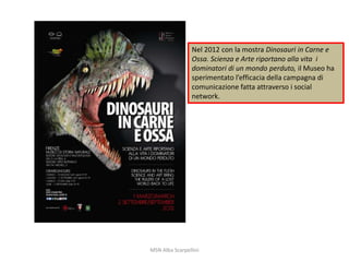 Nel 2012 con la mostra Dinosauri in Carne e
Ossa. Scienza e Arte riportano alla vita i
dominatori di un mondo perduto, il Museo ha
sperimentato l’efficacia della campagna di
comunicazione fatta attraverso i social
network.

MSN Alba Scarpellini

 