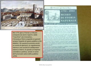 Nel 1775 apre a Firenze un Museo
composto da storici reperti e dalle
“macchine” più innovative…
Il Granduca Pietro Leopoldo ne garantì
sempre l’aspetto di spazio pubblico a fini
didattici. Per questo fu previsto anche
un orario di apertura, un regolamento
interno e una cerchia di collaboratori
esterni e interni. Fu questa un’impresa
scientifica e politica, varata in nome
dell’universale valore della pubblica
utilità.

MSN Alba Scarpellini

 