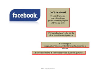 Cos’è Facebook?
E’ uno strumento
straordinario per
promuovere la propria
attività sul web

E’ il social network che conta
oltre un miliardo di persone

E’ un luogo di
svago, divertimento, intrattenimento, incontro e
ricerca
E’ uno strumento di comunicazione e business gratuito

MSN Alba Scarpellini

 