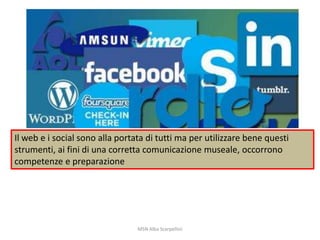 Il web e i social sono alla portata di tutti ma per utilizzare bene questi
strumenti, ai fini di una corretta comunicazione museale, occorrono
competenze e preparazione

MSN Alba Scarpellini

 