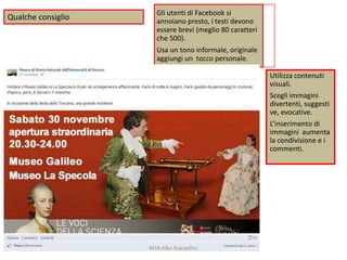 Qualche consiglio

Gli utenti di Facebook si
annoiano presto, i testi devono
essere brevi (meglio 80 caratteri
che 500).
Usa un tono informale, originale
aggiungi un tocco personale.
Utilizza contenuti
visuali.
Scegli immagini
divertenti, suggesti
ve, evocative.
L’inserimento di
immagini aumenta
la condivisione e i
commenti.

MSN Alba Scarpellini

 