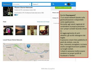 Perché Foursquare?
È un social network basato sulla
geolocalizzazione e disponibile
come applicazione.
Permette agli utenti registrati di
condividere la propria posizione
con i propri contatti facendo checkin.
Al raggiungimento di certi
obiettivi, gli iscritti ottengono dei
bagde.
Si possono creare liste pubbliche di
posti da visitare, cose da
fare, ristoranti consigliati e scrivere
anche consigli/recensioni pubblici
sui luoghi visitati.
I check-in possono inoltre essere
condivisi sui propri profili di
Facebook e Twitter.

MSN Alba Scarpellini

 