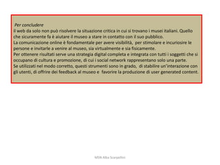 Per concludere
il web da solo non può risolvere la situazione critica in cui si trovano i musei italiani. Quello
che sicuramente fa è aiutare il museo a stare in contatto con il suo pubblico.
La comunicazione online è fondamentale per avere visibilità, per stimolare e incuriosire le
persone e invitarle a venire al museo, sia virtualmente e sia fisicamente.
Per ottenere risultati serve una strategia digital completa e integrata con tutti i soggetti che si
occupano di cultura e promozione, di cui i social network rappresentano solo una parte.
Se utilizzati nel modo corretto, questi strumenti sono in grado, di stabilire un’interazione con
gli utenti, di offrire dei feedback al museo e favorire la produzione di user generated content.

MSN Alba Scarpellini

 