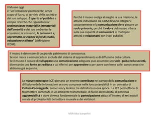 Il Museo oggi
è “un’istituzione permanente, senza
scopo di lucro, al servizio della società e
del suo sviluppo. È aperto al pubblico e
compie ricerche che riguardano le
testimonianze materiali e immateriali
dell’umanità e del suo ambiente; le
acquisisce, le conserva, le comunica e,
soprattutto, le espone a fini di studio,
educazione e diletto” (definizione
ICOM).

Perché il museo svolga al meglio la sua missione, le
attività individuate da ICOM devono integrarsi
costantemente e la comunicazione deve giocare un
ruolo primario, perché Il valore del museo si basa
sulla sua capacità di comunicare le molteplici
attività e relazionarsi con i vari pubblici.

Il museo è detentore di un grande patrimonio di conoscenza.
Se non riesce a comunicarla si esclude dal sistema di apprendimento e di diffusione della cultura.
Se il museo è capace di sviluppare una comunicazione adeguata può assumere un ruolo guida nella società,
diventando una fonte accreditata a cui riferirsi per apprendere o per avere conferme sulle conoscenze che
abbiamo già acquisite.

Le nuove tecnologie (ICT) portano un enorme contributo nel campo della comunicazione e
diffusione delle informazioni se sono comprese nelle loro potenzialità in un contesto di
Cultura Convergente, come Henry Jenkins ,ha definita la nuova epoca. Le ICT permettono di
trasmettere contenuti in un ambiente transmediale, di facile accessibilità, di continua
aggiornabilità e dove diventa fondamentale la partecipazione attiva all’interno di reti sociali
mirate di professionisti del settore museale e dei visitatori.

MSN Alba Scarpellini

 