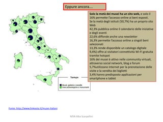 Eppure ancora….
Solo la metà dei musei ha un sito web, e solo il
16% permette l’accesso online ai beni esposti.
Se la metà degli istituti (50,7%) ha un proprio sito
Web
42,3% pubblica online il calendario delle iniziative
e degli eventi
22,6% diffonde anche una newsletter
16,3% permette l’accesso online a singoli beni
selezionati
13,3% rende disponibile un catalogo digitale
9,4%) offre ai visitatori connettività Wi-Fi gratuita
tramite hotspot
16% dei musei è attivo nelle community virtuali,
attraverso social network, blog e forum
5,7%utilizzano Internet per la prenotazione delle
visite e la vendita dei biglietti
3,4% hanno predisposto applicazioni per
smartphone e tablet

Fonte: http://www.linkiesta.it/musei-italiani
MSN Alba Scarpellini

 