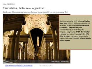 Dati Istat relativi al 2011 sui musei italiani
Sono tanti, diffusi capillarmente su tutto il
territorio nazionale e amministrati male.
Gli italiani li frequentano poco,
nonostante in quasi la metà (49%)
l’ingresso sia gratuito. Il 45% dei visitatori
è straniero, ma solo in poco più del 40%
delle strutture è presente personale in
grado di fornire al pubblico informazioni in
lingua inglese.

Fonte: http://www.linkiesta.it/musei-italiani

MSN Alba Scarpellini

 