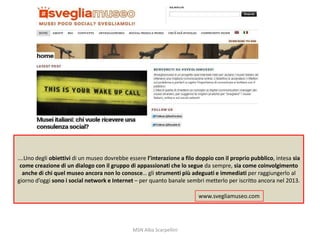 ….Uno degli obiettivi di un museo dovrebbe essere l’interazione a filo doppio con il proprio pubblico, intesa sia
come creazione di un dialogo con il gruppo di appassionati che lo segue da sempre, sia come coinvolgimento
anche di chi quel museo ancora non lo conosce… gli strumenti più adeguati e immediati per raggiungerlo al
giorno d’oggi sono i social network e Internet – per quanto banale sembri metterlo per iscritto ancora nel 2013.

www.svegliamuseo.com

MSN Alba Scarpellini

 