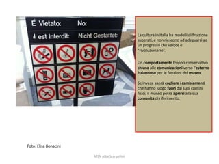 La cultura in Italia ha modelli di fruizione
superati, e non riescono ad adeguarsi ad
un progresso che veloce e
“rivoluzionario”.
Un comportamento troppo conservativo
chiuso alle comunicazioni verso l’esterno
è dannoso per le funzioni del museo
Se invece saprà cogliere i cambiamenti
che hanno luogo fuori dai suoi confini
fisici, il museo potrà aprirsi alla sua
comunità di riferimento.

Foto: Elisa Bonacini
MSN Alba Scarpellini

 