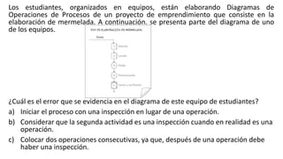 Los estudiantes, organizados en equipos, están elaborando Diagramas de
Operaciones de Procesos de un proyecto de emprendimiento que consiste en la
elaboración de mermelada. A continuación, se presenta parte del diagrama de uno
de los equipos.
¿Cuál es el error que se evidencia en el diagrama de este equipo de estudiantes?
a) Iniciar el proceso con una inspección en lugar de una operación.
b) Considerar que la segunda actividad es una inspección cuando en realidad es una
operación.
c) Colocar dos operaciones consecutivas, ya que, después de una operación debe
haber una inspección.
 