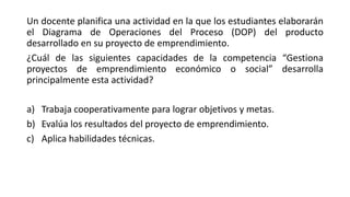 Un docente planifica una actividad en la que los estudiantes elaborarán
el Diagrama de Operaciones del Proceso (DOP) del producto
desarrollado en su proyecto de emprendimiento.
¿Cuál de las siguientes capacidades de la competencia “Gestiona
proyectos de emprendimiento económico o social” desarrolla
principalmente esta actividad?
a) Trabaja cooperativamente para lograr objetivos y metas.
b) Evalúa los resultados del proyecto de emprendimiento.
c) Aplica habilidades técnicas.
 
