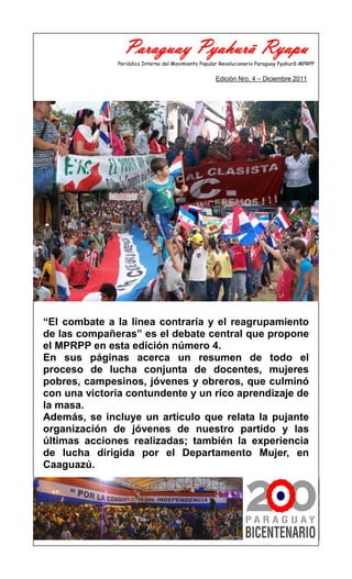 Paraguay Pyahurã Ryapu
              Periódico Interno del Movimiento Popular Revolucionario Paraguay Pyahurã-MPRPP

                                                    Edición Nro. 4 – Diciembre 2011




“El combate a la línea contraría y el reagrupamiento
de las compañeras” es el debate central que propone
el MPRPP en esta edición número 4.
En sus páginas acerca un resumen de todo el
proceso de lucha conjunta de docentes, mujeres
pobres, campesinos, jóvenes y obreros, que culminó
con una victoria contundente y un rico aprendizaje de
la masa.
Además, se incluye un artículo que relata la pujante
organización de jóvenes de nuestro partido y las
últimas acciones realizadas; también la experiencia
de lucha dirigida por el Departamento Mujer, en
Caaguazú.
 