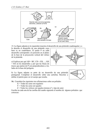 J. D. Godino y F. Ruiz 
15. La figura adjunta (a la izquierda) muestra el desarrollo de una pirámide cuadrangular y a 
la derecha el desarrollo de una pirámide cuya 
base es un cuadrilátero. El punto P en cada 
desarrollo corresponde a la posición en el plano 
de la base de la proyección vertical del vértice 
de la pirámide. 
a) Explicar por qué AB = BC, CD = ED, ..., GH 
= HA en los desarrollos y por qué las líneas de 
trazos que parten de P son perpendiculares a los 
lados de la base del polígono. 
b) La figura adjunta es parte de un desarrollo de una pirámide 
pentagonal. Completar el desarrollo sobre una cartulina. Recortar y 
doblar el patrón para ver el cuerpo que resulta. 
16. Considera las siguientes tres afirmaciones sobre un poliedro: 
X = Todas las caras son regulares 
Y = Todas las caras son iguales 
Z = Todos los vértices son iguales (mismo nº y tipo de cara) 
Escribe en cada una de las casillas del cuadro siguiente el nombre de algunos poliedros que 
conozcas: 
492 
 