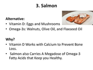 3. Salmon
Alternative:
• Vitamin D: Eggs and Mushrooms
• Omega-3s: Walnuts, Olive Oil, and Flaxseed Oil
Why?
• Vitamin D Works with Calcium to Prevent Bone
Loss.
• Salmon also Carries A Megadose of Omega-3
Fatty Acids that Keep you Healthy.
 