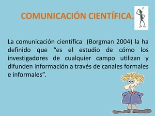 COMUNICACIÓN CIENTÍFICA.
La comunicación científica (Borgman 2004) la ha
definido que “es el estudio de cómo los
investigadores de cualquier campo utilizan y
difunden información a través de canales formales
e informales”.

 