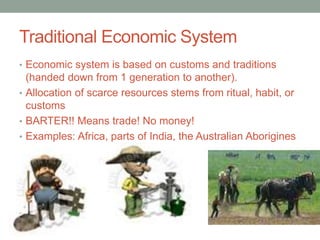 Traditional Economic System
• Economic system is based on customs and traditions
(handed down from 1 generation to another).
• Allocation of scarce resources stems from ritual, habit, or
customs
• BARTER!! Means trade! No money!
• Examples: Africa, parts of India, the Australian Aborigines
 