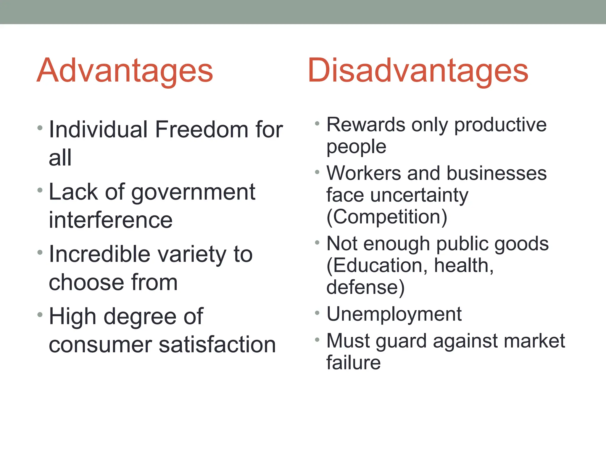 Advantages Disadvantages
• Individual Freedom for
all
• Lack of government
interference
• Incredible variety to
choose from
• High degree of
consumer satisfaction
• Rewards only productive
people
• Workers and businesses
face uncertainty
(Competition)
• Not enough public goods
(Education, health,
defense)
• Unemployment
• Must guard against market
failure
 