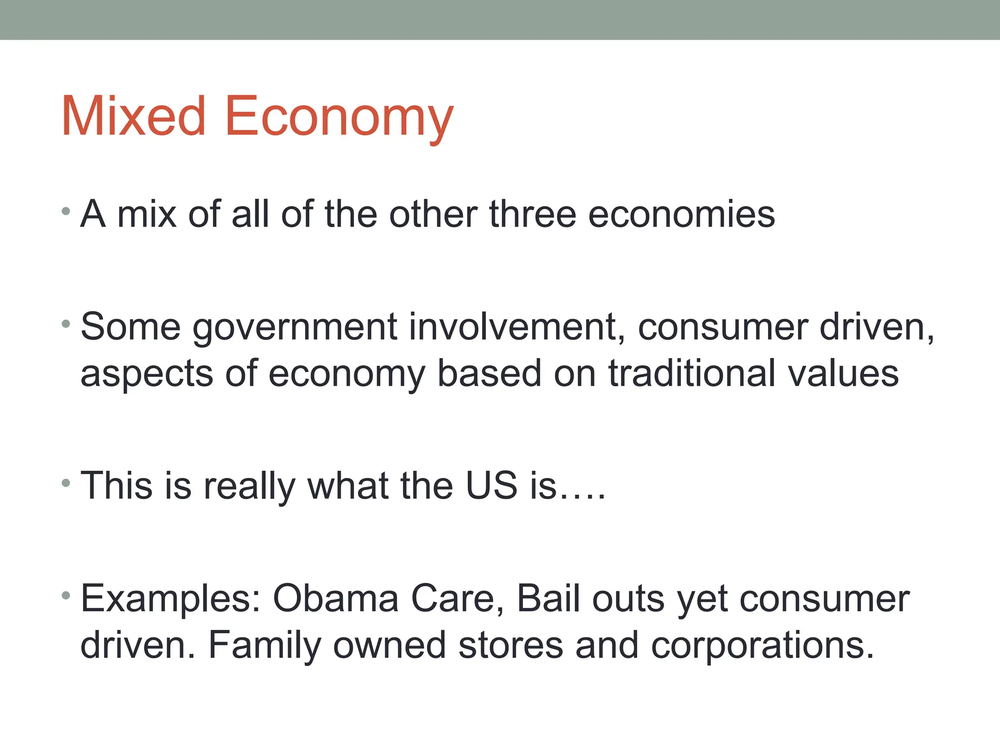 Mixed Economy
• A mix of all of the other three economies
• Some government involvement, consumer driven,
aspects of economy based on traditional values
• This is really what the US is….
• Examples: Obama Care, Bail outs yet consumer
driven. Family owned stores and corporations.
 