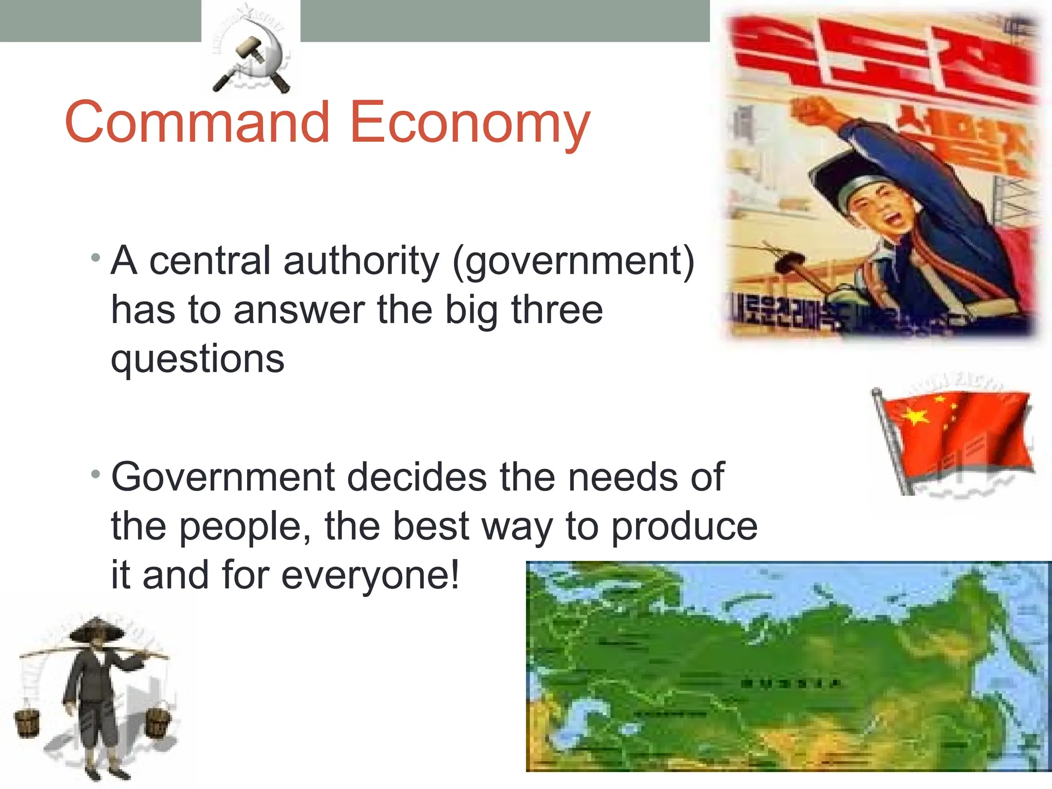 Command Economy
• A central authority (government)
has to answer the big three
questions
• Government decides the needs of
the people, the best way to produce
it and for everyone!
 