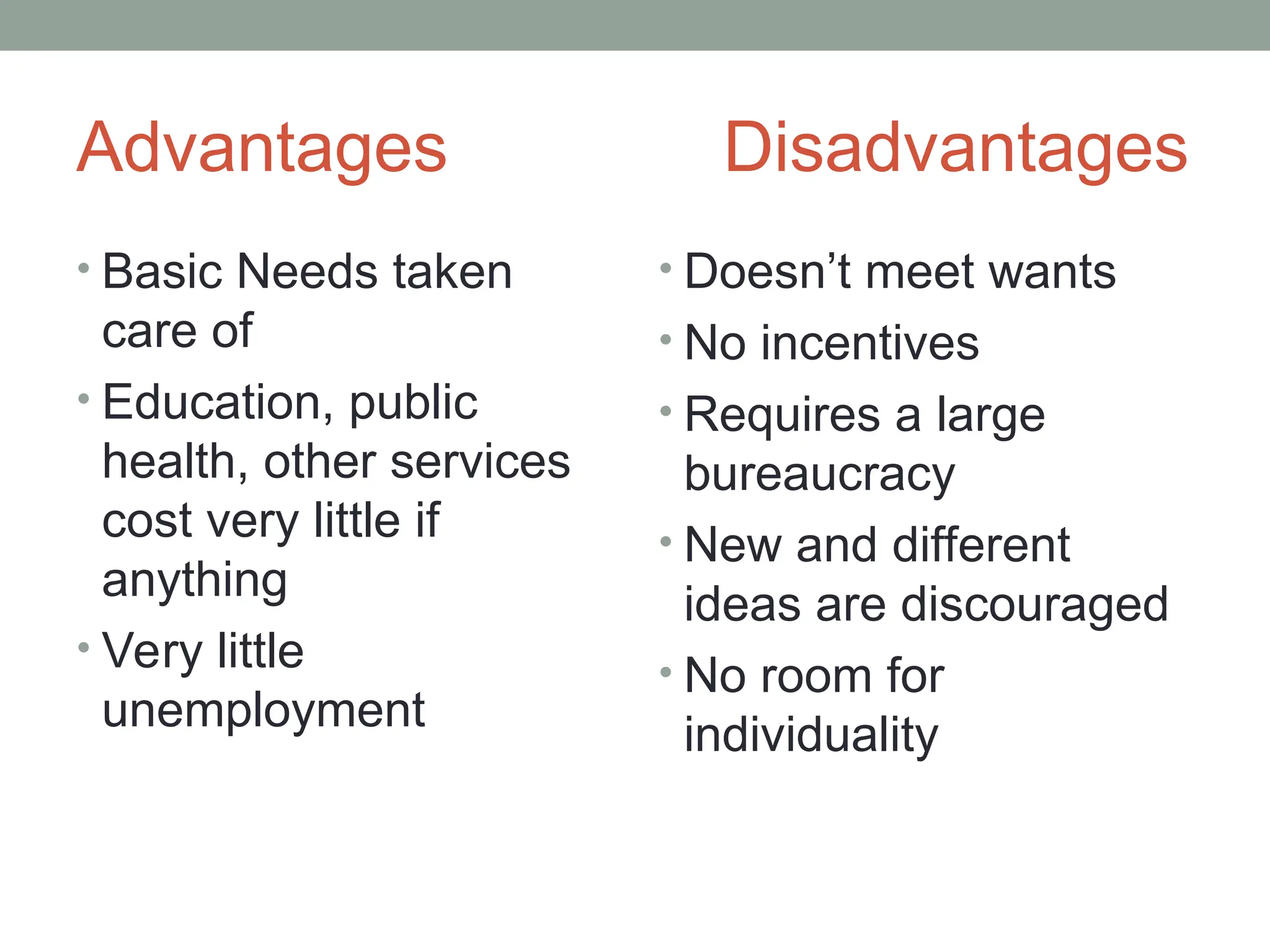 Advantages Disadvantages
• Basic Needs taken
care of
• Education, public
health, other services
cost very little if
anything
• Very little
unemployment
• Doesn’t meet wants
• No incentives
• Requires a large
bureaucracy
• New and different
ideas are discouraged
• No room for
individuality
 