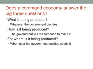 Does a command economy answer the
big three questions?
• What is being produced?
• Whatever the government decides
• How is it being produced?
• The government will tell someone to make it
• For whom is it being produced?
• Whomever the government decides needs it
 