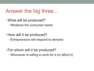Answer the big three…
• What will be produced?
• Whatever the consumer wants
• How will it be produced?
• Entrepreneurs will respond to demand
• For whom will it be produced?
• Whomever is willing to work for it (or afford it)
 