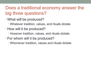 Does a traditional economy answer the
big three questions?
• What will be produced?
• Whatever tradition, values, and rituals dictate
• How will it be produced?
• However tradition, values, and rituals dictate
• For whom will it be produced?
• Whomever tradition, values and rituals dictate
 