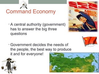 Command Economy
• A central authority (government)
has to answer the big three
questions
• Government decides the needs of
the people, the best way to produce
it and for everyone!
 