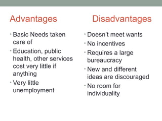 Advantages Disadvantages
• Basic Needs taken
care of
• Education, public
health, other services
cost very little if
anything
• Very little
unemployment
• Doesn’t meet wants
• No incentives
• Requires a large
bureaucracy
• New and different
ideas are discouraged
• No room for
individuality
 