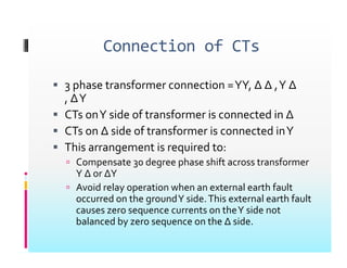 Connection of CTs
Connection of CTs
 3 phase transformer connection YY ∆ ∆ Y ∆
 3 phase transformer connection =YY, ∆ ∆ ,Y ∆
, ∆Y
 CTs onY side of transformer is connected in ∆
CTs onY side of transformer is connected in ∆
 CTs on ∆ side of transformer is connected inY
 This arrangement is required to:
This arrangement is required to:
 Compensate 30 degree phase shift across transformer
Y ∆ or ∆Y
A id l ti h t l th f lt
 Avoid relay operation when an external earth fault
occurred on the groundY side.This external earth fault
causes zero sequence currents on theY side not
b l d b h ∆ id
balanced by zero sequence on the ∆ side.
 