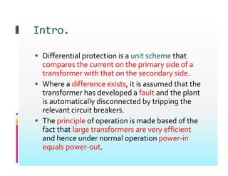 Intro.
Intro.
 Differential protection is a unit scheme that
 Differential protection is a unit scheme that
compares the current on the primary side of a
transformer with that on the secondary side.
y
 Where a difference exists, it is assumed that the
transformer has developed a fault and the plant
i i ll di d b i i h
is automatically disconnected by tripping the
relevant circuit breakers.
 The principle of operation is made based of the
 The principle of operation is made based of the
fact that large transformers are very efficient
and hence under normal operation power‐in
equals power‐out.
 