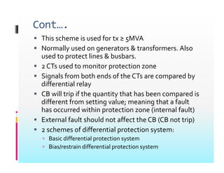 Cont….
 This scheme is used for tx ≥ 5MVA
 Normally used on generators & transformers. Also
d li & b b
used to protect lines & busbars.
 2 CTs used to monitor protection zone
 Signals from both ends of the CTs are compared by
 Signals from both ends of the CTs are compared by
differential relay
 CB will trip if the quantity that has been compared is
p q y p
different from setting value; meaning that a fault
has occurred within protection zone (internal fault)
 External fault should not affect the CB (CB not trip)
 External fault should not affect the CB (CB not trip)
 2 schemes of differential protection system:
 Basic differential protection system
p y
 Bias/restrain differential protection system
 