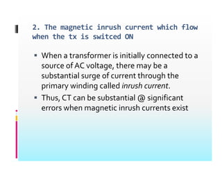 2. The magnetic inrush current which flow
Wh f i i i i ll d
when the tx is switced ON
 When a transformer is initially connected to a
source of AC voltage, there may be a
substantial surge of current through the
substantial surge of current through the
primary winding called inrush current.
Th CT b b t ti l @ i ifi t
 Thus, CT can be substantial @ significant
errors when magnetic inrush currents exist
 