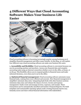 4 Different Ways that Cloud Accounting
Software Makes Your business Life
Easier
Cloud accounting software is becoming increasingly popular among businesses as it
simplifies financial management and offers many benefits. In this blog, we will explain
four different ways cloud accounting software can make your business life easier.
1. Accessibility and flexibility: Cloud accounting software is convenient because you
can do accounting anytime and anywhere. Access your financial data and complete
accounting tasks using an Internet connection whether you're in the office, at home, or
on the go. This flexibility allows you to respond quickly to financial issues and make
informed decisions, even when you're not in the office.
2. Optimized financial management: Cloud accounting software automates many
financial tasks, making them more efficient and accurate. How financial management is
simplified: Automate data entry: Integrating bank feeds with other business systems
minimizes data entry and reduces the chance of errors. Invoice and expense
management: Easily create and manage invoices, expenses, and receipts. These
transactions can be automatically classified and tracked. Financial Reports: Pre-built
templates and customizable reporting options make creating financial reports easy.
Instantly access and share critical financial information with stakeholders.
 