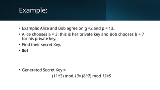Example:
• Example: Alice and Bob agree on g =2 and p = 13.
• Alice chooses a = 3; this is her private key and Bob chooses b = 7
for his private key.
• Find their secret Key.
• Sol
• Generated Secret Key =
(11^3) mod 13= (8^7) mod 13=5
 