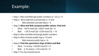 Example:
• Step 1: Alice and Bob get public numbers p = 23, q = 9
• Step 2: Alice selected a private key a = 4 and
• Bob selected a private key b = 3
• Step 3: Alice and Bob compute public values. Find and
• Alice: =(9^4 mod 23) = (6561 mod 23) = 6
• Bob: = (9^3 mod 23) = (729 mod 23) = 16
• Step 4: Alice and Bob exchange public numbers
• Step 5: Alice receives public key y =16 and
• Bob receives public key x = 6
• Step 6: Find the symmetric keys of Alice and Bob
• Alice: ^a mod p = 65536 mod 23 = 9
• Bob: a ^b mod p = 216 mod 23 = 9
• Step 7: 9 is the shared secret.
 