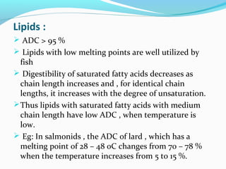 Lipids :
 ADC > 95 %
 Lipids with low melting points are well utilized by

fish
 Digestibility of saturated fatty acids decreases as
chain length increases and , for identical chain
lengths, it increases with the degree of unsaturation.
 Thus lipids with saturated fatty acids with medium
chain length have low ADC , when temperature is
low.
 Eg: In salmonids , the ADC of lard , which has a
melting point of 28 – 48 0C changes from 70 – 78 %
when the temperature increases from 5 to 15 %.

 