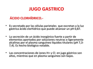 JUGO GASTRICO
   ÁCIDO CLORHÍDRICO.-

• Es secretado por las células parietales que excretan a la luz
  gástrica ácido clorhídrico que puede alcanzar un pH 0,87.

• La secreción de un ácido inorgánico fuerte a partir de
  elementos aportados por soluciones neutras o ligeramente
  alcalinas por el plasma sanguíneo líquidos titulares (pH 7,3-
  7,4). Es hecho biológico notable.

• Las concentraciones de iones H+ y Cl- en jugo gástrico son
  altos, mientras que en plasma sanguíneo son bajas.
 