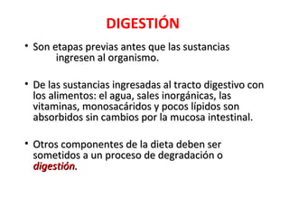 DIGESTIÓN
• Son etapas previas antes que las sustancias
       ingresen al organismo.

• De las sustancias ingresadas al tracto digestivo con
  los alimentos: el agua, sales inorgánicas, las
  vitaminas, monosacáridos y pocos lípidos son
  absorbidos sin cambios por la mucosa intestinal.

• Otros componentes de la dieta deben ser
  sometidos a un proceso de degradación o
  digestión.
 