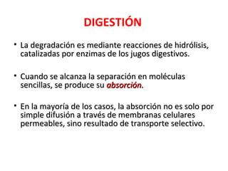 DIGESTIÓN
• La degradación es mediante reacciones de hidrólisis,
  catalizadas por enzimas de los jugos digestivos.

• Cuando se alcanza la separación en moléculas
  sencillas, se produce su absorción.

• En la mayoría de los casos, la absorción no es solo por
  simple difusión a través de membranas celulares
  permeables, sino resultado de transporte selectivo.
 