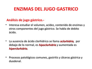 ENZIMAS DEL JUGO GASTRICO

Análisis de jugo gástrico.-
• Interesa estudiar el volumen, acidez, contenido de enzimas y
  otros componentes del jugo gástrico. Se habla de debito
  ácido.

• La ausencia de ácido clorhídrico se llama aclorhidria, por
  debajo de lo normal, es hipoclorhidria y aumentada es
  hiperclorhidria.

• Procesos patológicos comunes, gastritis y úlceras gástrica y
  duodenal.
 