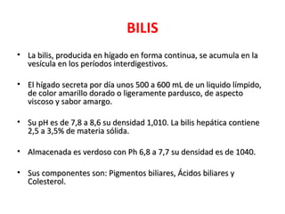 BILIS
• La bilis, producida en hígado en forma continua, se acumula en la
  vesícula en los períodos interdigestivos.

• El hígado secreta por día unos 500 a 600 mL de un liquido límpido,
  de color amarillo dorado o ligeramente pardusco, de aspecto
  viscoso y sabor amargo.

• Su pH es de 7,8 a 8,6 su densidad 1,010. La bilis hepática contiene
  2,5 a 3,5% de materia sólida.

• Almacenada es verdoso con Ph 6,8 a 7,7 su densidad es de 1040.

• Sus componentes son: Pigmentos biliares, Ácidos biliares y
  Colesterol.
 