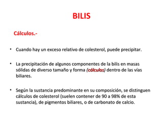 BILIS
 Cálculos.-

• Cuando hay un exceso relativo de colesterol, puede precipitar.

• La precipitación de algunos componentes de la bilis en masas
  sólidas de diverso tamaño y forma (cálculos) dentro de las vías
  biliares.

• Según la sustancia predominante en su composición, se distinguen
  cálculos de colesterol (suelen contener de 90 a 98% de esta
  sustancia), de pigmentos biliares, o de carbonato de calcio.
 