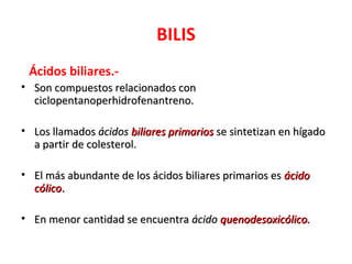 BILIS
 Ácidos biliares.-
• Son compuestos relacionados con
  ciclopentanoperhidrofenantreno.

• Los llamados ácidos biliares primarios se sintetizan en hígado
  a partir de colesterol.

• El más abundante de los ácidos biliares primarios es ácido
  cólico.

• En menor cantidad se encuentra ácido quenodesoxicólico.
 