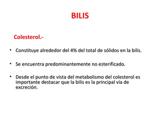 BILIS

  Colesterol.-

• Constituye alrededor del 4% del total de sólidos en la bilis.

• Se encuentra predominantemente no esterificado.

• Desde el punto de vista del metabolismo del colesterol es
  importante destacar que la bilis es la principal vía de
  excreción.
 