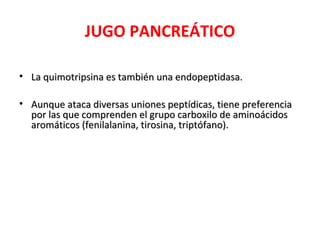 JUGO PANCREÁTICO
• La quimotripsina es también una endopeptidasa.La quimotripsina es también una endopeptidasa.
• Aunque ataca diversas uniones peptídicas, tiene preferenciaAunque ataca diversas uniones peptídicas, tiene preferencia
por las que comprenden el grupo carboxilo de aminoácidospor las que comprenden el grupo carboxilo de aminoácidos
aromáticos (fenilalanina, tirosina, triptófano).aromáticos (fenilalanina, tirosina, triptófano).
 