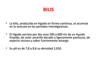 BILIS
• La bilis, producida en hígado en forma continua, se acumulaLa bilis, producida en hígado en forma continua, se acumula
en la vesícula en los períodos interdigestivos.en la vesícula en los períodos interdigestivos.
• El hígado secreta por día unos 500 a 600 mL de un liquidoEl hígado secreta por día unos 500 a 600 mL de un liquido
límpido, de color amarillo dorado o ligeramente pardusco, delímpido, de color amarillo dorado o ligeramente pardusco, de
aspecto viscoso y sabor fuertemente amargo.aspecto viscoso y sabor fuertemente amargo.
• Su pH es de 7,8 a 8,6 su densidad 1,010.Su pH es de 7,8 a 8,6 su densidad 1,010.
 