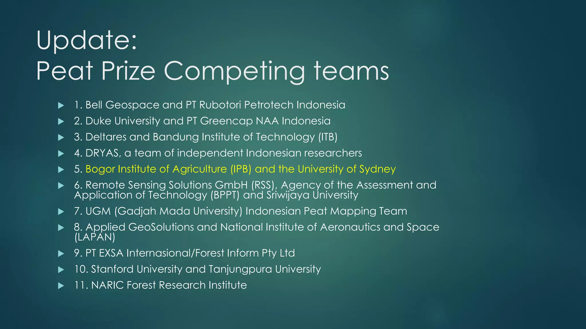 Update:
Peat Prize Competing teams
 1. Bell Geospace and PT Rubotori Petrotech Indonesia
 2. Duke University and PT Greencap NAA Indonesia
 3. Deltares and Bandung Institute of Technology (ITB)
 4. DRYAS, a team of independent Indonesian researchers
 5. Bogor Institute of Agriculture (IPB) and the University of Sydney
 6. Remote Sensing Solutions GmbH (RSS), Agency of the Assessment and
Application of Technology (BPPT) and Sriwijaya University
 7. UGM (Gadjah Mada University) Indonesian Peat Mapping Team
 8. Applied GeoSolutions and National Institute of Aeronautics and Space
(LAPAN)
 9. PT EXSA Internasional/Forest Inform Pty Ltd
 10. Stanford University and Tanjungpura University
 11. NARIC Forest Research Institute
 