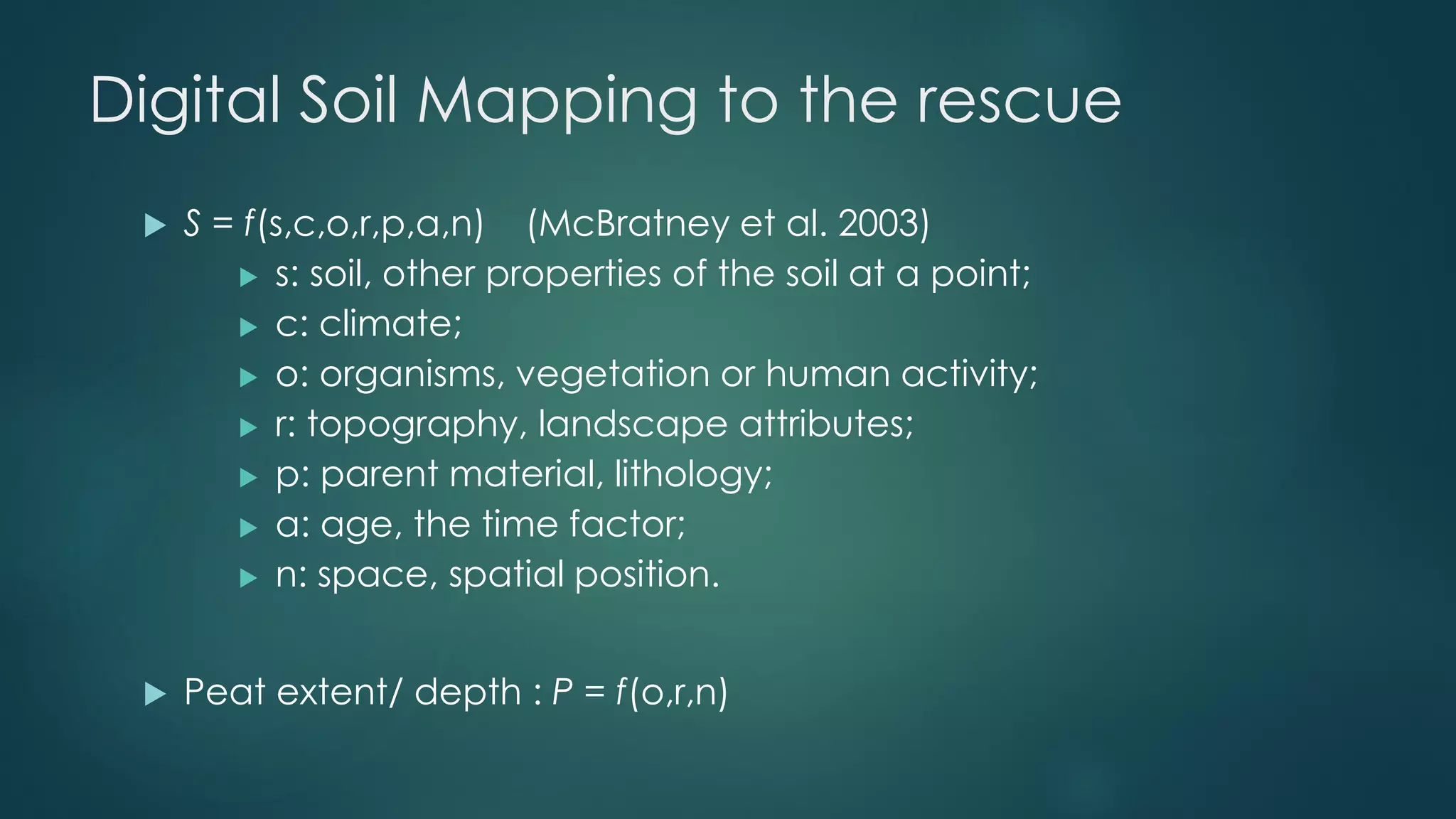 Digital Soil Mapping to the rescue
 S = f(s,c,o,r,p,a,n) (McBratney et al. 2003)
 s: soil, other properties of the soil at a point;
 c: climate;
 o: organisms, vegetation or human activity;
 r: topography, landscape attributes;
 p: parent material, lithology;
 a: age, the time factor;
 n: space, spatial position.
 Peat extent/ depth : P = f(o,r,n)
 